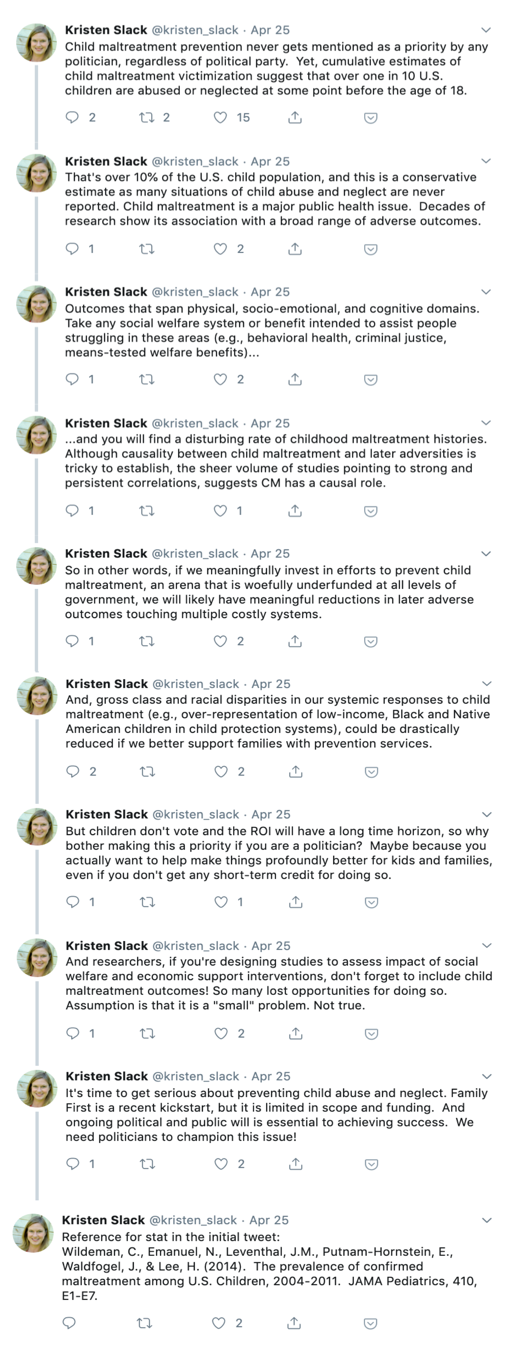 In a series of tweets, Kristen Slack says, “Child maltreatment prevention never gets mentioned as a priority by any politician, regardless of political party. Yet, cumulative estimates of child maltreatment victimization suggest that over one in 10 U.S. children are abused or neglected at some point before the age of 18. That's over 10% of the U.S. child population, and this is a conservative estimate as many situations of child abuse and neglect are never reported. Child maltreatment is a major public health issue. Decades of research show its association with a broad range of adverse outcomes. Outcomes that span physical, socio-emotional, and cognitive domains. Take any social welfare system or benefit intended to assist people struggling in these areas (e.g., behavioral health, criminal justice, means-tested welfare benefits)... ...and you will find a disturbing rate of childhood maltreatment histories. Although causality between child maltreatment and later adversities is tricky to establish, the sheer volume of studies pointing to strong and persistent correlations, suggests CM has a causal role. So in other words, if we meaningfully invest in efforts to prevent child maltreatment, an arena that is woefully underfunded at all levels of government, we will likely have meaningful reductions in later adverse outcomes touching multiple costly systems. And, gross class and racial disparities in our systemic responses to child maltreatment (e.g., over-representation of low-income, Black and Native American children in child protection systems), could be drastically reduced if we better support families with prevention services. But children don't vote and the ROI will have a long time horizon, so why bother making this a priority if you are a politician? Maybe because you actually want to help make things profoundly better for kids and families, even if you don't get any short-term credit for doing so. And researchers, if you're designing studies to assess impact of social welfare and economic support interventions, don't forget to include child maltreatment outcomes! So many lost opportunities for doing so. Assumption is that it is a "small" problem. Not true. It's time to get serious about preventing child abuse and neglect. Family First is a recent kickstart, but it is limited in scope and funding. And ongoing political and public will is essential to achieving success. We need politicians to champion this issue! Reference for stat in the initial tweet: Wildeman, C., Emanuel, N., Leventhal, J.M., Putnam-Hornstein, E., Waldfogel, J., & Lee, H. (2014). The prevalence of confirmed maltreatment among U.S. Children, 2004-2011. JAMA Pediatrics, 410, E1-E7.