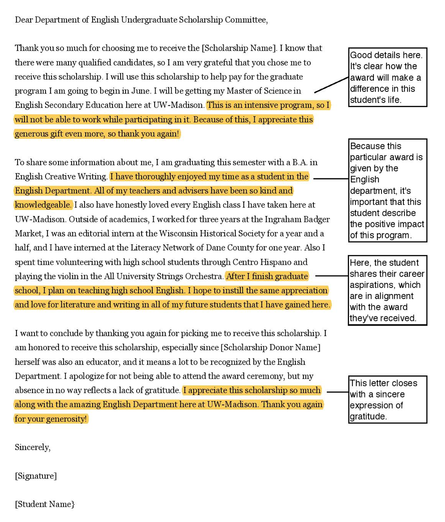 Dear Department of English Undergraduate Scholarship Committee, Thank you so much for choosing me to receive the [Scholarship Name]. I know that there were many qualified candidates, so I am very grateful that you chose me to receive this scholarship. I will use this scholarship to help pay for the graduate program I am going to begin in June. I will be getting my Master of Science in English Secondary Education here at UW-Madison. This is an intensive program, so I will not be able to work while participating in it. Because of this, I appreciate this generous gift even more, so thank you again! [Annotation for the previous sentence: Good details here. It's clear how the award will make a difference in this student's life.] To share some information about me, I am graduating this semester with a B.A. in English Creative Writing. I have thoroughly enjoyed my time as a student in the English Department. All of my teachers and advisers have been so kind and knowledgeable. [Annotation for the previous sentence: Because this particular award is given by the English department, it's important that this student describe the positive impact of this program.] I also have honestly loved every English class I have taken here at UW-Madison. Outside of academics, I worked for three years at the Ingraham Badger Market, I was an editorial intern at the Wisconsin Historical Society for a year and a half, and I have interned at the Literacy Network of Dane County for one year. Also I spent time volunteering with high school students through Centro Hispano and playing the violin in the All University Strings Orchestra. After I finish graduate school, I plan on teaching high school English. I hope to instill the same appreciation and love for literature and writing in all of my future students that I have gained here. [Annotation for the previous sentence: Here, the student shares their career aspirations, which are in alignment with the award they've received.] I want to conclude by thanking you again for picking me to receive this scholarship. I am honored to receive this scholarship, especially since [Scholarship Donor Name] herself was also an educator, and it means a lot to be recognized by the English Department. I apologize for not being able to attend the award ceremony, but my absence in no way reflects a lack of gratitude. I appreciate this scholarship so much along with the amazing English Department here at UW-Madison. [Annotation for previous sentence: This letter closes with a sincere expression of gratitude.] Thank you again for your generosity! Sincerely, [Signature] [Student Name}